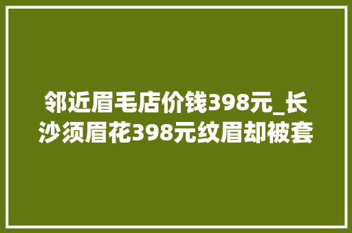 邻近眉毛店价钱398元_长沙须眉花398元纹眉却被套路消费近万元店员这是正常营销手段 申请书范文