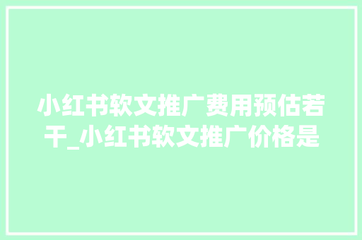 小红书软文推广费用预估若干_小红书软文推广价格是怎么定的