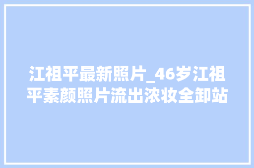 江祖平最新照片_46岁江祖平素颜照片流出浓妆全卸站路边无人认出回忆经典角色