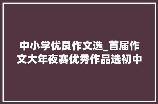 中小学优良作文选_首届作文大年夜赛优秀作品选初中组｜有你的滋味