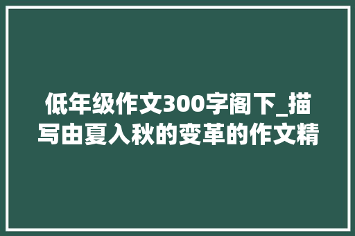 低年级作文300字阁下_描写由夏入秋的变革的作文精选92篇