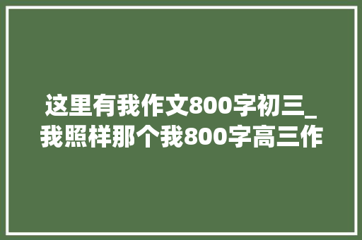 这里有我作文800字初三_我照样那个我800字高三作文精选34篇 工作总结范文