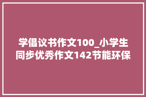 学倡议书作文100_小学生同步优秀作文142节能环保倡议书