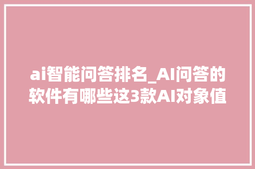 ai智能问答排名_AI问答的软件有哪些这3款AI对象值得一试