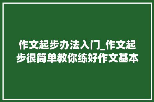 作文起步办法入门_作文起步很简单教你练好作文基本功 学术范文