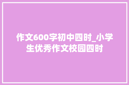 作文600字初中四时_小学生优秀作文校园四时 商务邮件范文