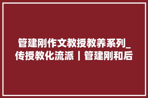 管建刚作文教授教养系列_传授教化流派｜管建刚和后作文传授教化