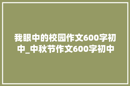 我眼中的校园作文600字初中_中秋节作文600字初中 求职信范文