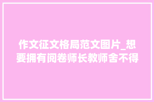 作文征文格局范文图片_想要拥有阅卷师长教师舍不得扣分的仙人卷面不要错过这个暑假