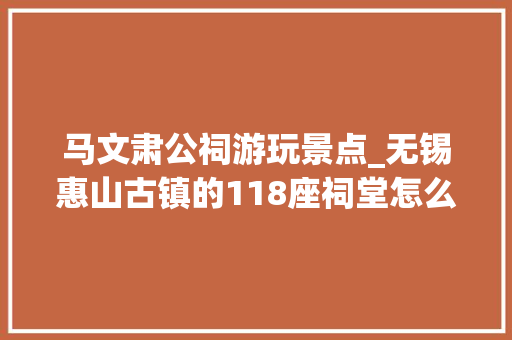 马文肃公祠游玩景点_无锡惠山古镇的118座祠堂怎么游玩最简洁明白的攻略来了