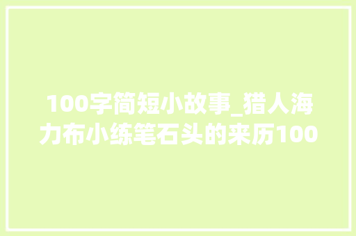 100字简短小故事_猎人海力布小练笔石头的来历100字200字五年级