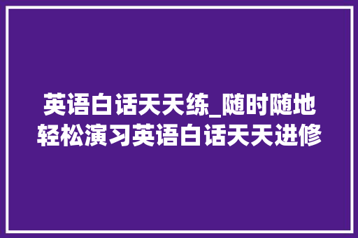 英语白话天天练_随时随地轻松演习英语白话天天进修一篇生活化小对话 演讲稿范文