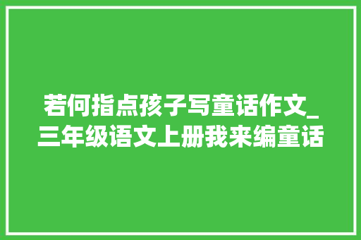 若何指点孩子写童话作文_三年级语文上册我来编童话习作指导附优秀范文