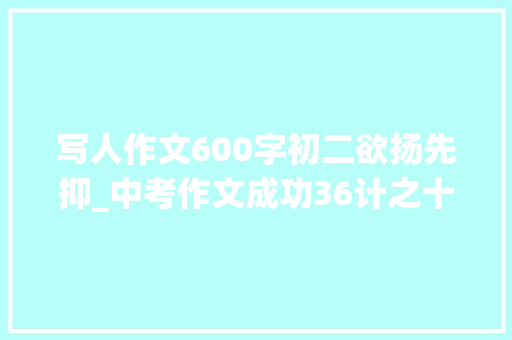 写人作文600字初二欲扬先抑_中考作文成功36计之十六欲扬先抑法