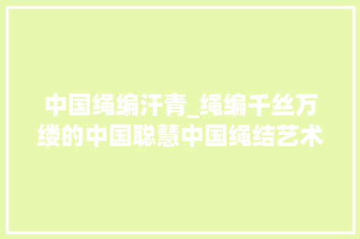 中国绳编汗青_绳编千丝万缕的中国聪慧中国绳结艺术的历史与美学探秘。