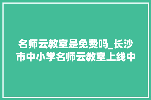 名师云教室是免费吗_长沙市中小学名师云教室上线中小学生可免费享受名校名师的优质进修本钱