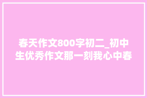 春天作文800字初二_初中生优秀作文那一刻我心中春暖花开