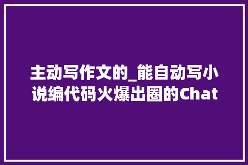 主动写作文的_能自动写小说编代码火爆出圈的ChatGPT到底是什么