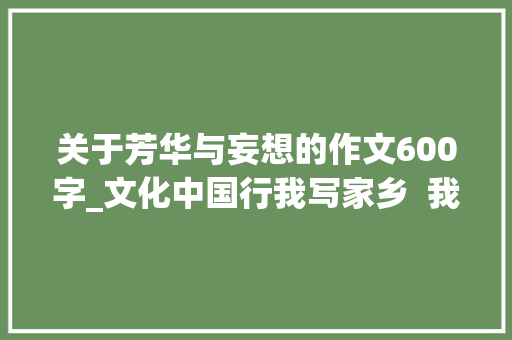 关于芳华与妄想的作文600字_文化中国行我写家乡  我的还乡愿望清单