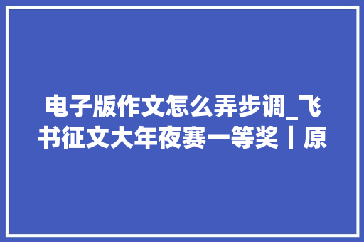 电子版作文怎么弄步调_飞书征文大年夜赛一等奖｜原来文档这样写才能又快又好 演讲稿范文