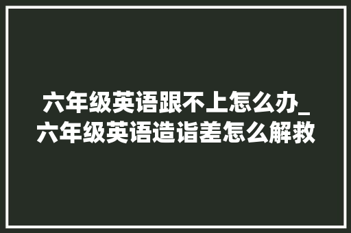 六年级英语跟不上怎么办_六年级英语造诣差怎么解救家长必读指南 综述范文