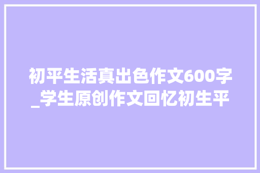 初平生活真出色作文600字_学生原创作文回忆初生平活内容丰富情绪真挚异常棒