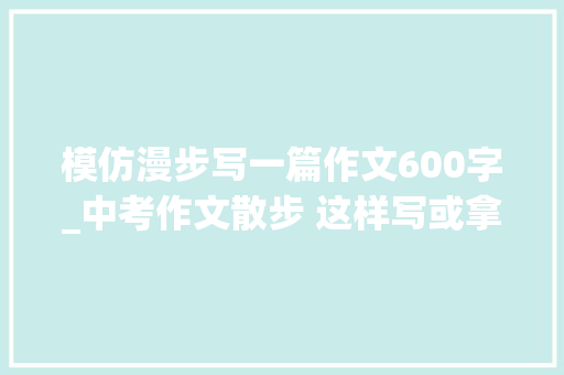 模仿漫步写一篇作文600字_中考作文散步 这样写或拿高分