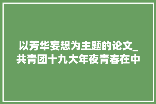 以芳华妄想为主题的论文_共青团十九大年夜青春在中兴征程上闪闪发光写在中国共产主义青年团第十九次全国代表大年夜会召开之际 演讲稿范文