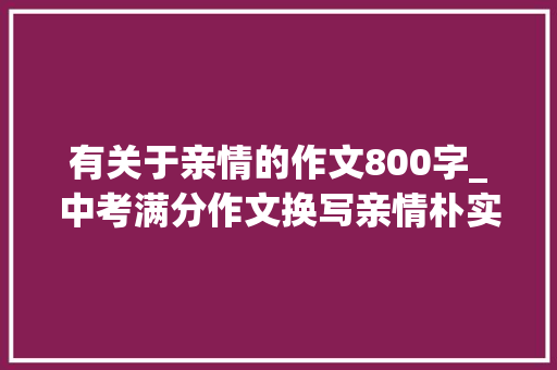 有关于亲情的作文800字_中考满分作文换写亲情朴实无华以小见大年夜关键是构思巧