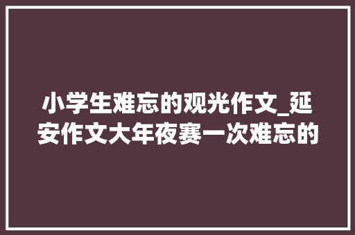 小学生难忘的观光作文_延安作文大年夜赛一次难忘的不雅光 报告范文