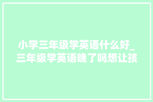 小学三年级学英语什么好_三年级学英语晚了吗想让孩子弯道超车我们还要占领3大年夜难关 书信范文