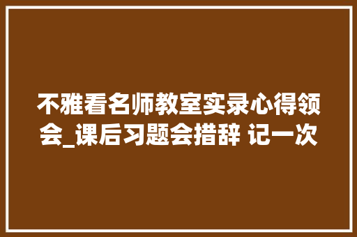 不雅看名师教室实录心得领会_课后习题会措辞 记一次聆听名师讲座的心得 求职信范文