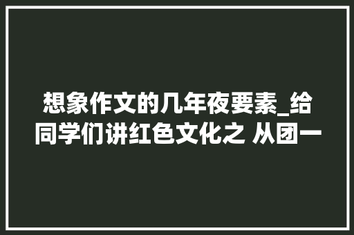 想象作文的几年夜要素_给同学们讲红色文化之 从团一大年夜走向未来的我作文点评课