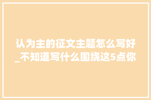 认为主的征文主题怎么写好_不知道写什么围绕这5点你素材多到写不完 商务邮件范文