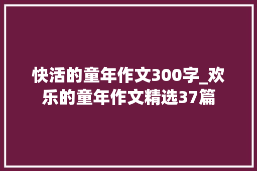 快活的童年作文300字_欢乐的童年作文精选37篇 申请书范文