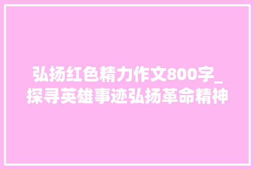 弘扬红色精力作文800字_探寻英雄事迹弘扬革命精神 职场范文