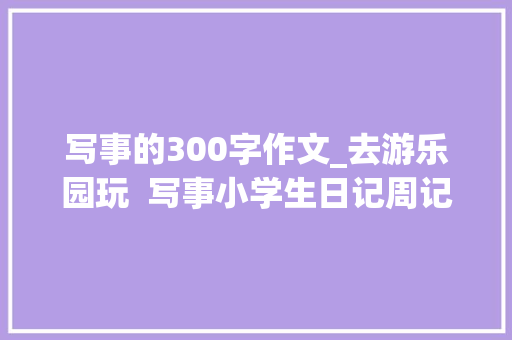 写事的300字作文_去游乐园玩  写事小学生日记周记作文300字