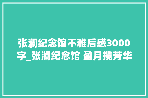 张澜纪念馆不雅后感3000字_张澜纪念馆 盈月揽芳华 举头望明月