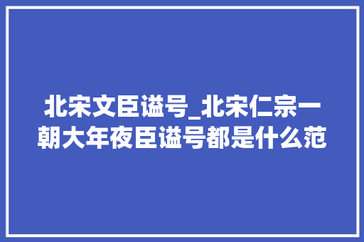 北宋文臣谥号_北宋仁宗一朝大年夜臣谥号都是什么范仲淹位列一流名副其实