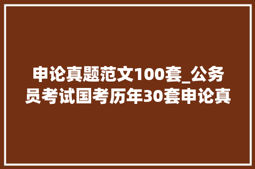 申论真题范文100套_公务员考试国考历年30套申论真题及谜底范文考前必看