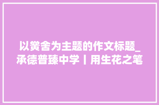 以黉舍为主题的作文标题_承德普臻中学丨用生花之笔 写精彩校园主题征文作品展示 会议纪要范文