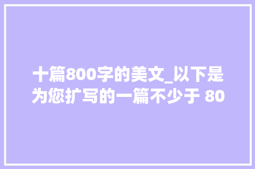 十篇800字的美文_以下是为您扩写的一篇不少于 800 字的美文 生活范文