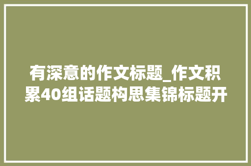 有深意的作文标题_作文积累40组话题构思集锦标题开首段论证段结尾段