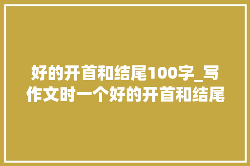 好的开首和结尾100字_写作文时一个好的开首和结尾对于吸引读者的留心力和总结 论文范文