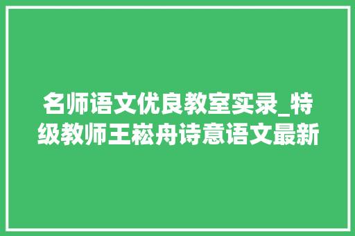 名师语文优良教室实录_特级教师王崧舟诗意语文最新教室实录让孩子创造语文的美 书信范文