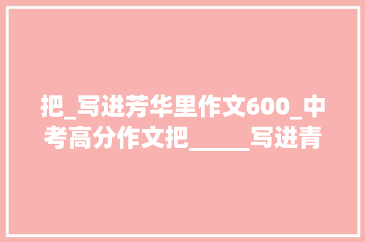 把_写进芳华里作文600_中考高分作文把_____写进青春里范文13篇含思路解析 求职信范文