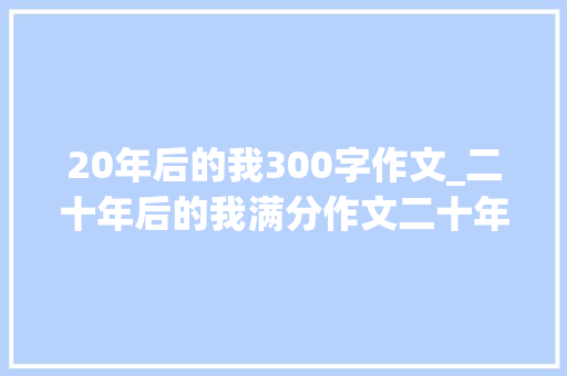 20年后的我300字作文_二十年后的我满分作文二十年后的我习作