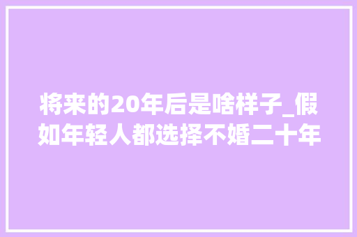 将来的20年后是啥样子_假如年轻人都选择不婚二十年后社会可能发生的变局 职场范文