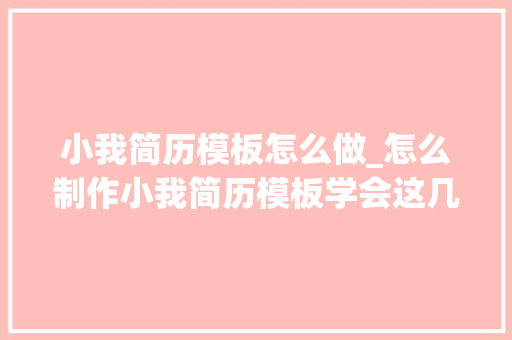 小我简历模板怎么做_怎么制作小我简历模板学会这几招提高面试成功率