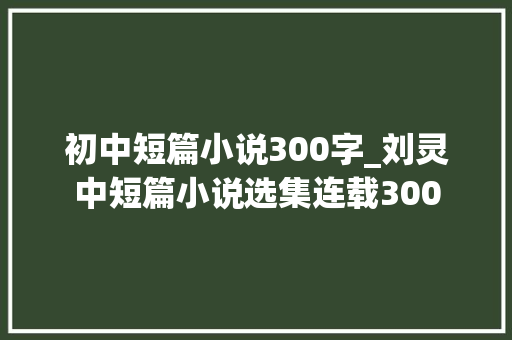 初中短篇小说300字_刘灵中短篇小说选集连载300